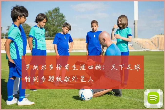 罗纳尔多传奇生涯回顾:天下足球特别专题致敬外星人