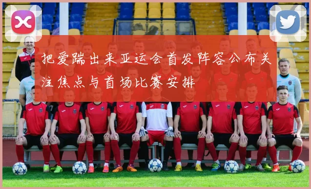 把爱踹出来亚运会首发阵容公布关注焦点与首场比赛安排