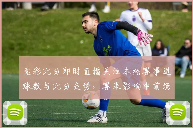 竞彩比分即时直播关注本轮赛事进球数与比分走势,赛果影响中前场排兵看点