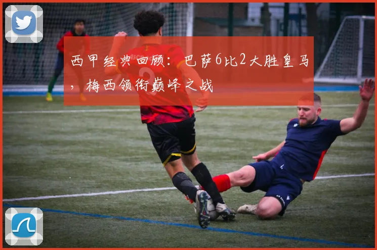 西甲经典回顾：巴萨6比2大胜皇马，梅西领衔巅峰之战