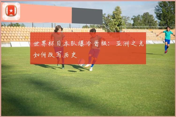 世界杯日本队爆冷晋级：亚洲之光如何改写历史