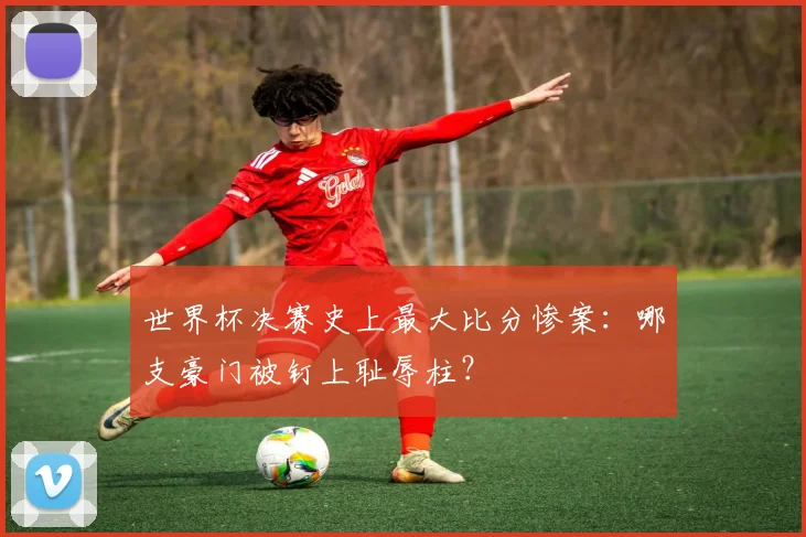 世界杯决赛史上最大比分惨案：哪支豪门被钉上耻辱柱？