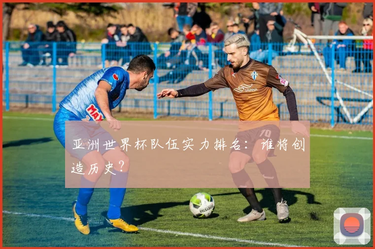 亚洲世界杯队伍实力排名:谁将创造历史?