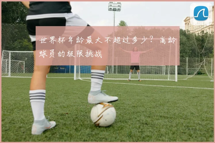 世界杯年龄最大不超过多少?高龄球员的极限挑战