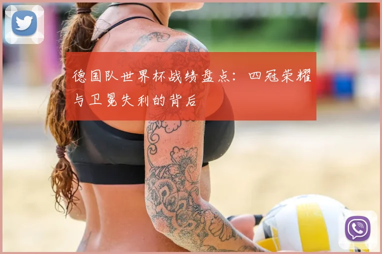 德国队世界杯战绩盘点：四冠荣耀与卫冕失利的背后