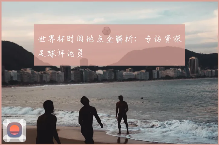 世界杯时间地点全解析：专访资深足球评论员