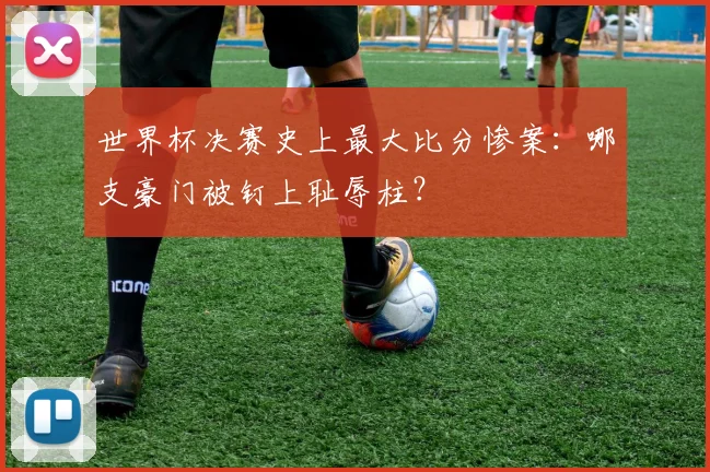 世界杯决赛史上最大比分惨案：哪支豪门被钉上耻辱柱？