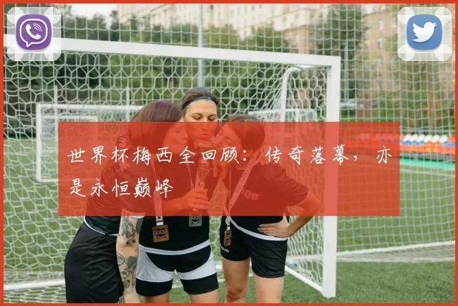 世界杯梅西全回顾：传奇落幕，亦是永恒巅峰