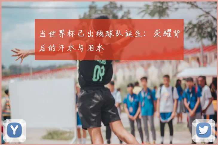 当世界杯已出线球队诞生:荣耀背后的汗水与泪水
