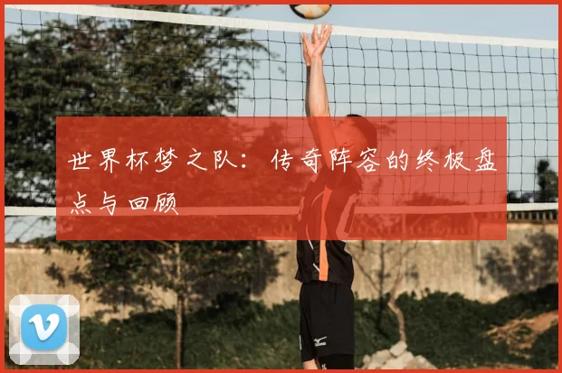 世界杯梦之队：传奇阵容的终极盘点与回顾