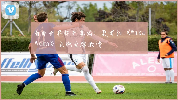 南非世界杯开幕式:夏奇拉《Waka Waka》点燃全球激情